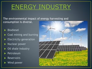 ENERGY INDUSTRY
 Biodiesel
 Coal mining and burning
 Electricity generation
 Nuclear power
 Oil shale industry
 Petroleum
 Reservoirs
 Wind power
The environmental impact of energy harvesting and
consumption is diverse.
 