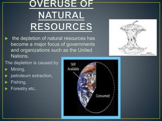  the depletion of natural resources has
become a major focus of governments
and organizations such as the United
Nations.
The depletion is caused by
 Mining,
 petroleum extraction,
 Fishing,
 Forestry etc..
 