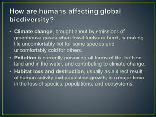 • Climate change, brought about by emissions of
greenhouse gases when fossil fuels are burnt, is making
life uncomfortably hot for some species and
uncomfortably cold for others.
• Pollution is currently poisoning all forms of life, both on
land and in the water, and contributing to climate change.
• Habitat loss and destruction, usually as a direct result
of human activity and population growth, is a major force
in the loss of species, populations, and ecosystems.
 