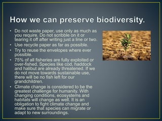 • Do not waste paper, use only as much as
you require. Do not scribble on it or
tearing it off after writing just a line or two.
• Use recycle paper as far as possible.
• Try to reuse the envelopes where ever
possible.
• 75% of all fisheries are fully exploited or
over-fished. Species like cod, haddock
and halibut are already threatened. If we
do not move towards sustainable use,
there will be no fish left for our
grandchildren.
• Climate change is considered to be the
greatest challenge for humanity. With
changing conditions, ecosystems and
habitats will change as well. It is an
obligation to fight climate change and
make sure that species can migrate or
adapt to new surroundings.
 