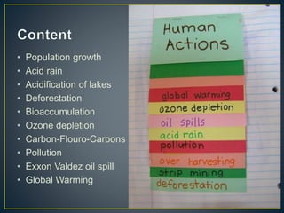 • Population growth
• Acid rain
• Acidification of lakes
• Deforestation
• Bioaccumulation
• Ozone depletion
• Carbon-Flouro-Carbons
• Pollution
• Exxon Valdez oil spill
• Global Warming
 