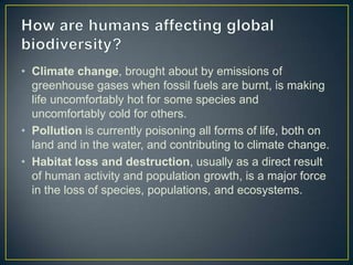 • Climate change, brought about by emissions of
greenhouse gases when fossil fuels are burnt, is making
life uncomfortably hot for some species and
uncomfortably cold for others.
• Pollution is currently poisoning all forms of life, both on
land and in the water, and contributing to climate change.
• Habitat loss and destruction, usually as a direct result
of human activity and population growth, is a major force
in the loss of species, populations, and ecosystems.
 