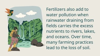 Fertilizers also add to
water pollution when
rainwater draining from
fields carries the excess
nutrients to rivers, lakes,
and oceans. Over time,
many farming practices
lead to the loss of soil.
 