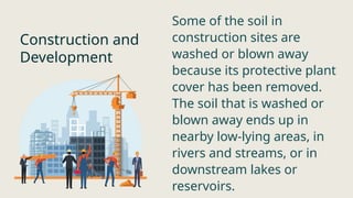 Construction and
Development
Some of the soil in
construction sites are
washed or blown away
because its protective plant
cover has been removed.
The soil that is washed or
blown away ends up in
nearby low-lying areas, in
rivers and streams, or in
downstream lakes or
reservoirs.
 
