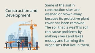 Construction and
Development
Some of the soil in
construction sites are
washed or blown away
because its protective plant
cover has been removed.
The soil that is wasThis soil
can cause problems by
making rivers and lakes
muddy and harming the
organisms that live in them.
 
