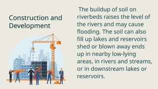 Construction and
Development
The buildup of soil on
riverbeds raises the level of
the rivers and may cause
flooding. The soil can also
fill up lakes and reservoirs
shed or blown away ends
up in nearby low-lying
areas, in rivers and streams,
or in downstream lakes or
reservoirs.
 