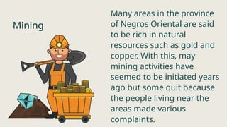 Mining
Many areas in the province
of Negros Oriental are said
to be rich in natural
resources such as gold and
copper. With this, may
mining activities have
seemed to be initiated years
ago but some quit because
the people living near the
areas made various
complaints.
 