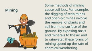 Mining
Some methods of mining
cause soil loss. For example,
the digging of strip mines
and open-pit mines involve
the removal of plants and
soil from the surface of the
ground. By exposing rocks
and minerals to the air and
to rainwater, these forms of
mining speed up the rate of
chemical weathering.
 