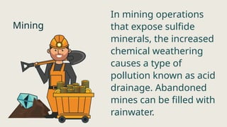 Mining
In mining operations
that expose sulfide
minerals, the increased
chemical weathering
causes a type of
pollution known as acid
drainage. Abandoned
mines can be filled with
rainwater.
 