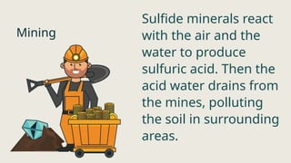 Mining
Sulfide minerals react
with the air and the
water to produce
sulfuric acid. Then the
acid water drains from
the mines, polluting
the soil in surrounding
areas.
 