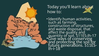 Today you'll learn about
how to:
•Identify human activities,
such as farming,
construction of structures,
and waste disposal, that
affect the quality and
quantity of soil. S11ES-lh-17
•Give ways of conserving
and protecting the soil for
future generations. S11ES-
Ih-i-18
 