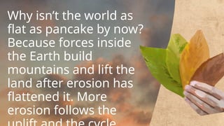 Why isn’t the world as
flat as pancake by now?
Because forces inside
the Earth build
mountains and lift the
land after erosion has
flattened it. More
erosion follows the
 