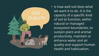 • is how well soil does what
we want it to do. It is the
capacity of a specific kind
of soil to function, within
natural or managed
ecosystem boundaries, to
sustain plant and animal
productivity, maintain or
enhance water and air
quality and support human
health and habituation.
SOIL
QUALITY
 