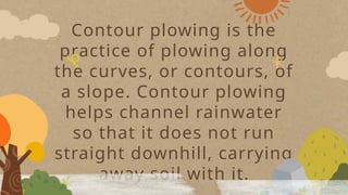 Contour plowing is the
practice of plowing along
the curves, or contours, of
a slope. Contour plowing
helps channel rainwater
so that it does not run
straight downhill, carrying
away soil with it.
 