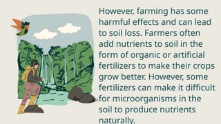 However, farming has some
harmful effects and can lead
to soil loss. Farmers often
add nutrients to soil in the
form of organic or artificial
fertilizers to make their crops
grow better. However, some
fertilizers can make it difficult
for microorganisms in the
soil to produce nutrients
naturally.
 