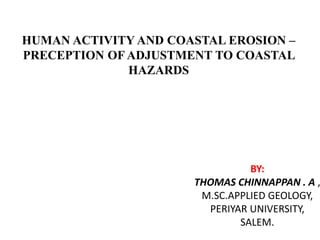 HUMAN ACTIVITY AND COASTAL EROSION –
PRECEPTION OF ADJUSTMENT TO COASTAL
HAZARDS
BY:
THOMAS CHINNAPPAN . A ,
M.SC.APPLIED GEOLOGY,
PERIYAR UNIVERSITY,
SALEM.
 