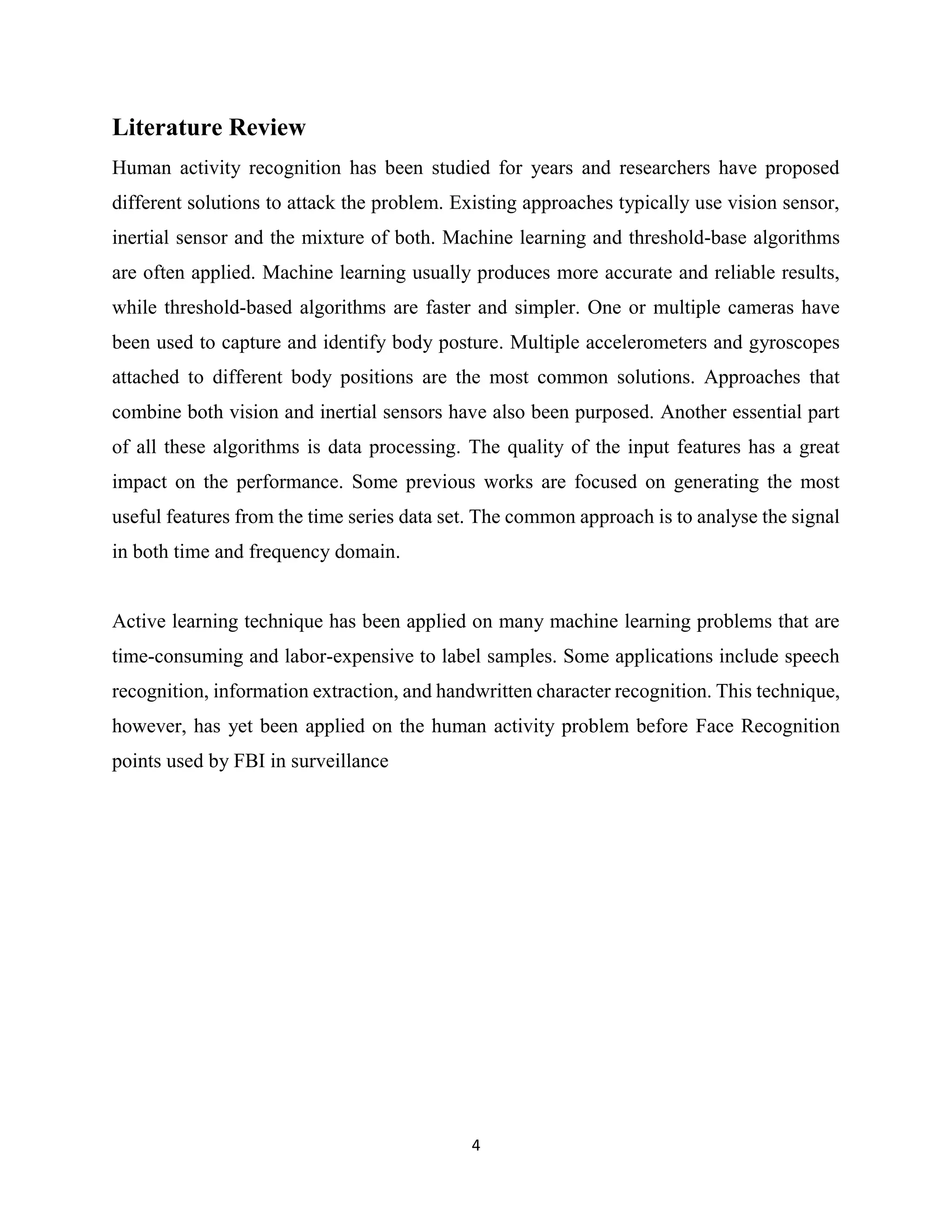 4
Literature Review
Human activity recognition has been studied for years and researchers have proposed
different solutions to attack the problem. Existing approaches typically use vision sensor,
inertial sensor and the mixture of both. Machine learning and threshold-base algorithms
are often applied. Machine learning usually produces more accurate and reliable results,
while threshold-based algorithms are faster and simpler. One or multiple cameras have
been used to capture and identify body posture. Multiple accelerometers and gyroscopes
attached to different body positions are the most common solutions. Approaches that
combine both vision and inertial sensors have also been purposed. Another essential part
of all these algorithms is data processing. The quality of the input features has a great
impact on the performance. Some previous works are focused on generating the most
useful features from the time series data set. The common approach is to analyse the signal
in both time and frequency domain.
Active learning technique has been applied on many machine learning problems that are
time-consuming and labor-expensive to label samples. Some applications include speech
recognition, information extraction, and handwritten character recognition. This technique,
however, has yet been applied on the human activity problem before Face Recognition
points used by FBI in surveillance
 