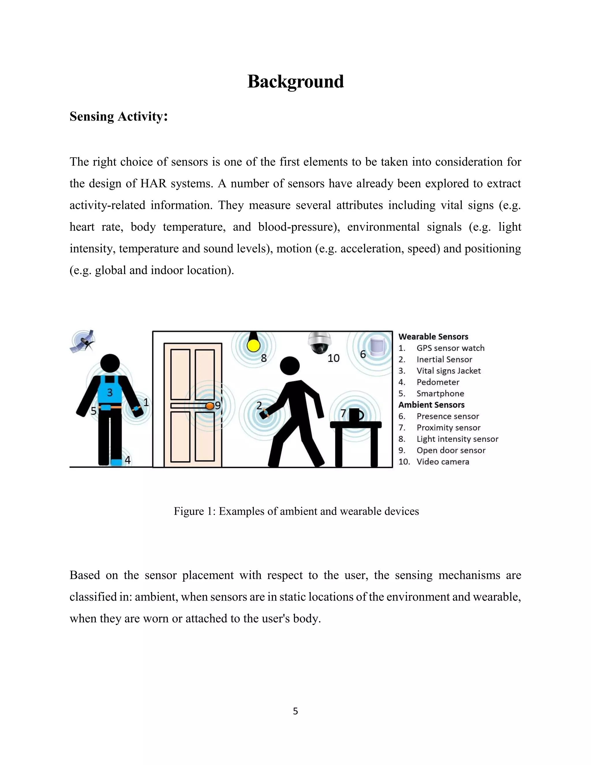 5
Background
Sensing Activity:
The right choice of sensors is one of the first elements to be taken into consideration for
the design of HAR systems. A number of sensors have already been explored to extract
activity-related information. They measure several attributes including vital signs (e.g.
heart rate, body temperature, and blood-pressure), environmental signals (e.g. light
intensity, temperature and sound levels), motion (e.g. acceleration, speed) and positioning
(e.g. global and indoor location).
Figure 1: Examples of ambient and wearable devices
Based on the sensor placement with respect to the user, the sensing mechanisms are
classified in: ambient, when sensors are in static locations of the environment and wearable,
when they are worn or attached to the user's body.
 