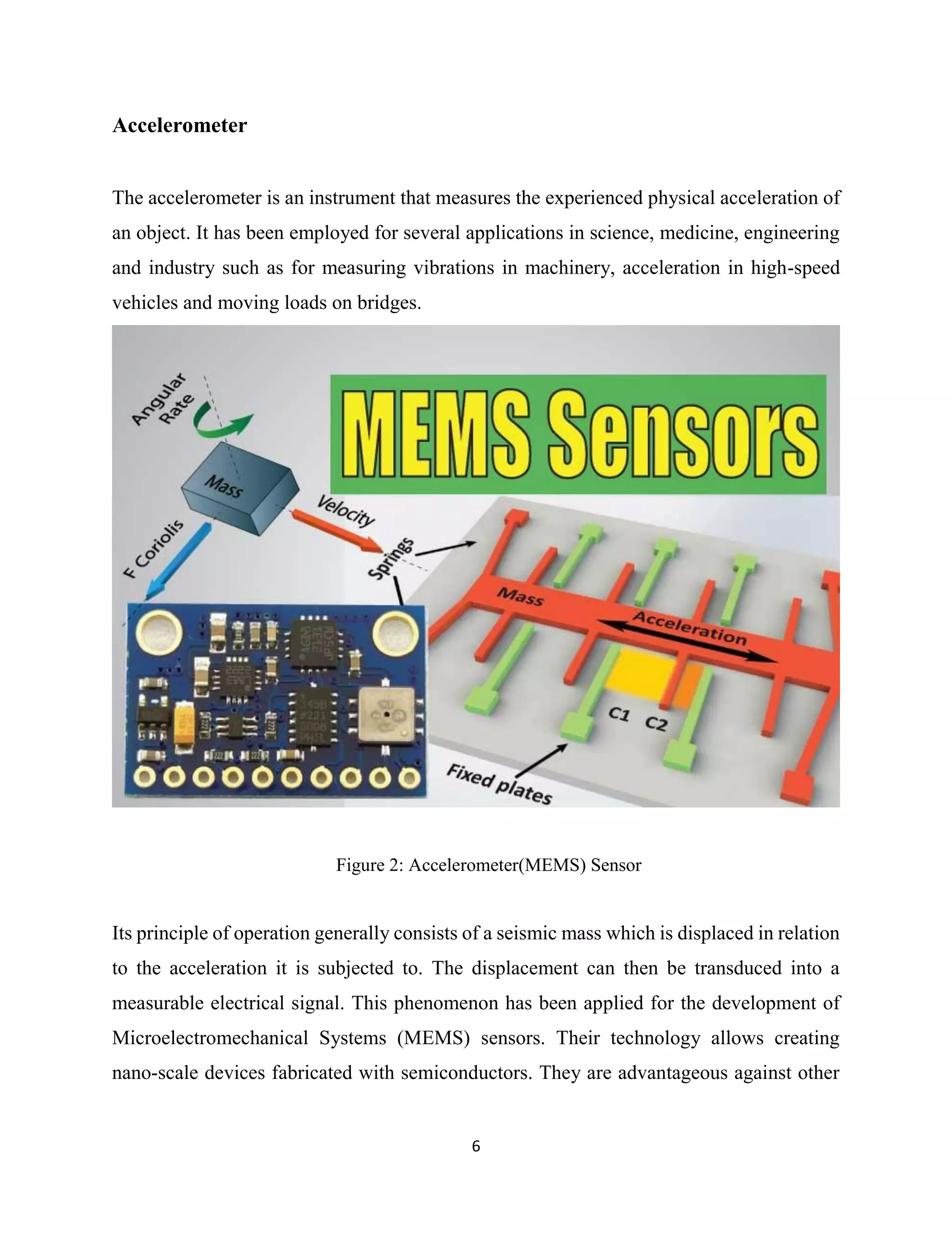 6
Accelerometer
The accelerometer is an instrument that measures the experienced physical acceleration of
an object. It has been employed for several applications in science, medicine, engineering
and industry such as for measuring vibrations in machinery, acceleration in high-speed
vehicles and moving loads on bridges.
Figure 2: Accelerometer(MEMS) Sensor
Its principle of operation generally consists of a seismic mass which is displaced in relation
to the acceleration it is subjected to. The displacement can then be transduced into a
measurable electrical signal. This phenomenon has been applied for the development of
Microelectromechanical Systems (MEMS) sensors. Their technology allows creating
nano-scale devices fabricated with semiconductors. They are advantageous against other
 