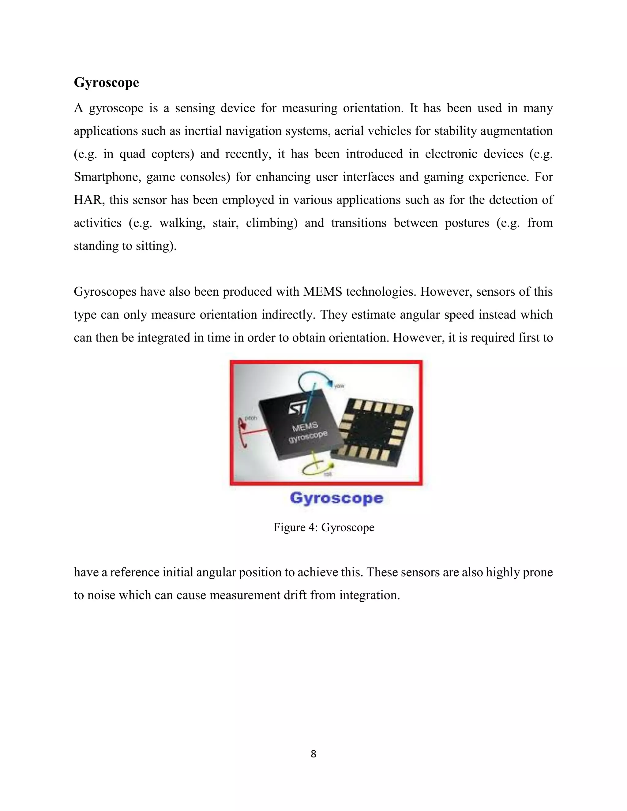 8
Gyroscope
A gyroscope is a sensing device for measuring orientation. It has been used in many
applications such as inertial navigation systems, aerial vehicles for stability augmentation
(e.g. in quad copters) and recently, it has been introduced in electronic devices (e.g.
Smartphone, game consoles) for enhancing user interfaces and gaming experience. For
HAR, this sensor has been employed in various applications such as for the detection of
activities (e.g. walking, stair, climbing) and transitions between postures (e.g. from
standing to sitting).
Gyroscopes have also been produced with MEMS technologies. However, sensors of this
type can only measure orientation indirectly. They estimate angular speed instead which
can then be integrated in time in order to obtain orientation. However, it is required first to
Figure 4: Gyroscope
have a reference initial angular position to achieve this. These sensors are also highly prone
to noise which can cause measurement drift from integration.
 