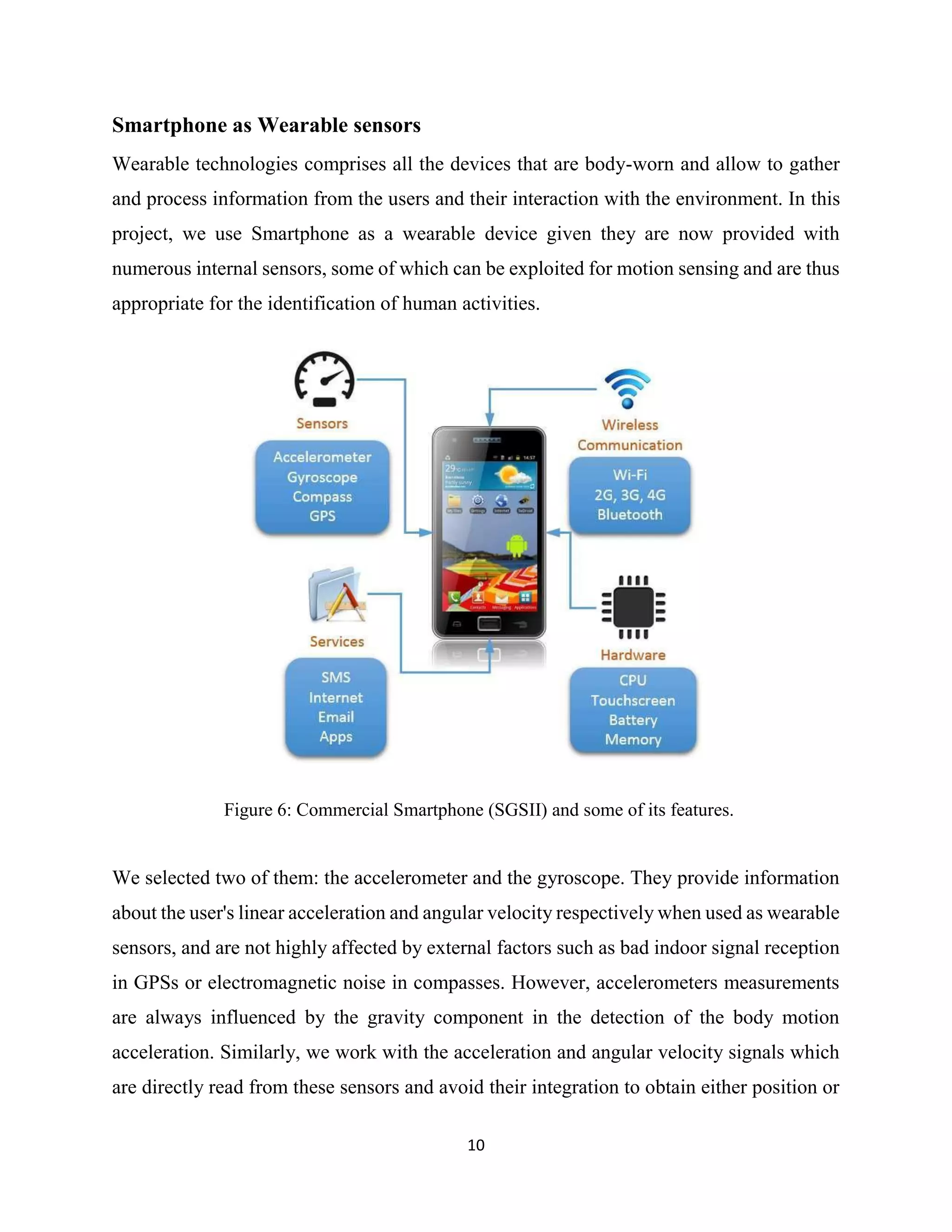 10
Smartphone as Wearable sensors
Wearable technologies comprises all the devices that are body-worn and allow to gather
and process information from the users and their interaction with the environment. In this
project, we use Smartphone as a wearable device given they are now provided with
numerous internal sensors, some of which can be exploited for motion sensing and are thus
appropriate for the identification of human activities.
Figure 6: Commercial Smartphone (SGSII) and some of its features.
We selected two of them: the accelerometer and the gyroscope. They provide information
about the user's linear acceleration and angular velocity respectively when used as wearable
sensors, and are not highly affected by external factors such as bad indoor signal reception
in GPSs or electromagnetic noise in compasses. However, accelerometers measurements
are always influenced by the gravity component in the detection of the body motion
acceleration. Similarly, we work with the acceleration and angular velocity signals which
are directly read from these sensors and avoid their integration to obtain either position or
 