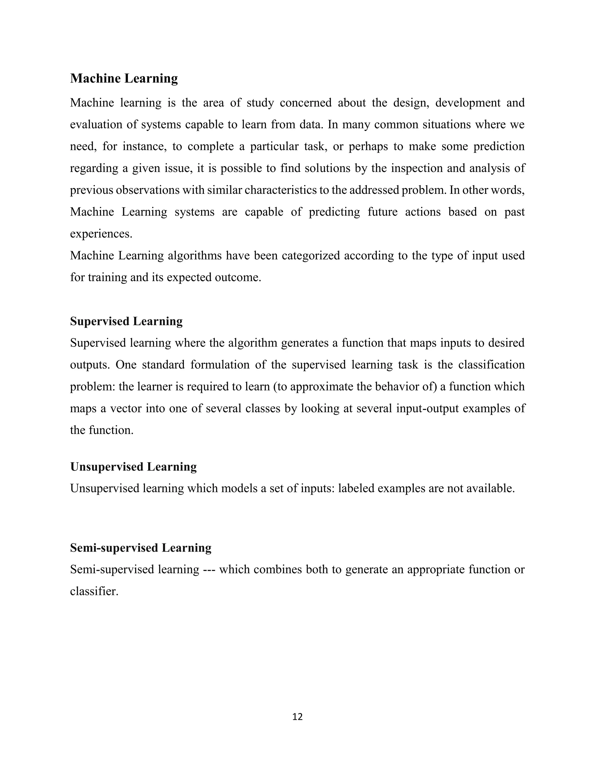 12
Machine Learning
Machine learning is the area of study concerned about the design, development and
evaluation of systems capable to learn from data. In many common situations where we
need, for instance, to complete a particular task, or perhaps to make some prediction
regarding a given issue, it is possible to find solutions by the inspection and analysis of
previous observations with similar characteristics to the addressed problem. In other words,
Machine Learning systems are capable of predicting future actions based on past
experiences.
Machine Learning algorithms have been categorized according to the type of input used
for training and its expected outcome.
Supervised Learning
Supervised learning where the algorithm generates a function that maps inputs to desired
outputs. One standard formulation of the supervised learning task is the classification
problem: the learner is required to learn (to approximate the behavior of) a function which
maps a vector into one of several classes by looking at several input-output examples of
the function.
Unsupervised Learning
Unsupervised learning which models a set of inputs: labeled examples are not available.
Semi-supervised Learning
Semi-supervised learning --- which combines both to generate an appropriate function or
classifier.
 