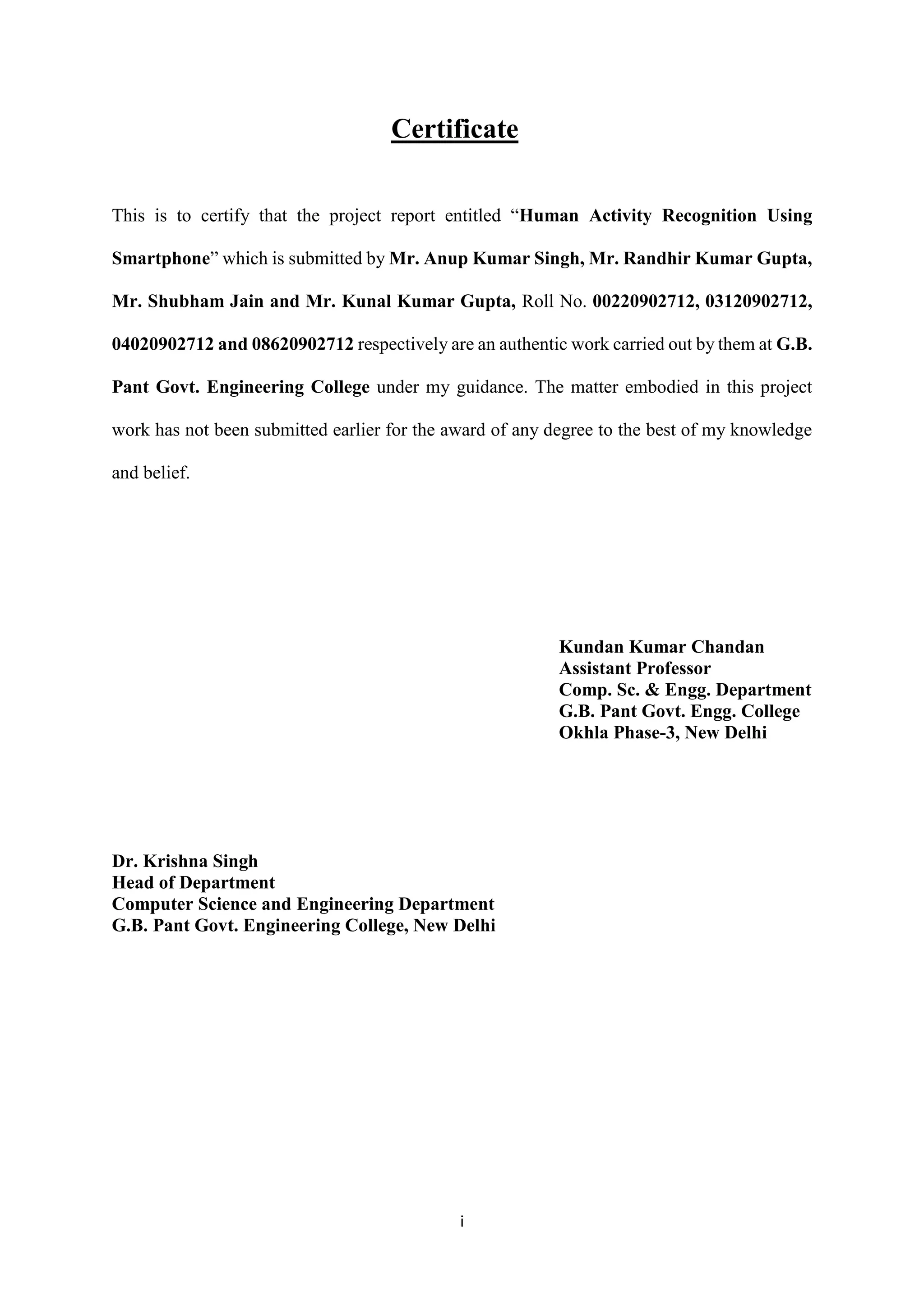 i
Certificate
This is to certify that the project report entitled “Human Activity Recognition Using
Smartphone” which is submitted by Mr. Anup Kumar Singh, Mr. Randhir Kumar Gupta,
Mr. Shubham Jain and Mr. Kunal Kumar Gupta, Roll No. 00220902712, 03120902712,
04020902712 and 08620902712 respectively are an authentic work carried out by them at G.B.
Pant Govt. Engineering College under my guidance. The matter embodied in this project
work has not been submitted earlier for the award of any degree to the best of my knowledge
and belief.
Kundan Kumar Chandan
Assistant Professor
Comp. Sc. & Engg. Department
G.B. Pant Govt. Engg. College
Okhla Phase-3, New Delhi
Dr. Krishna Singh
Head of Department
Computer Science and Engineering Department
G.B. Pant Govt. Engineering College, New Delhi
 
