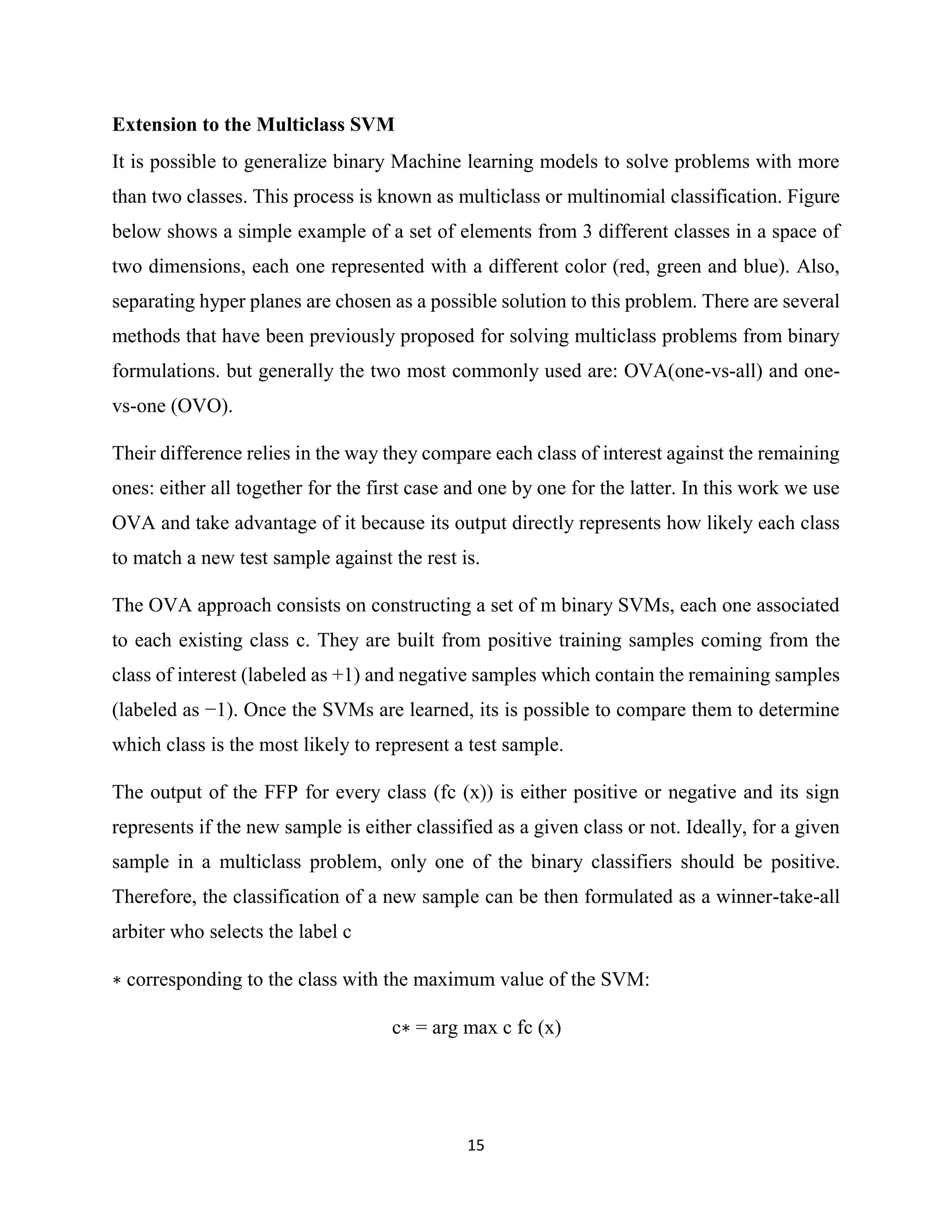 15
Extension to the Multiclass SVM
It is possible to generalize binary Machine learning models to solve problems with more
than two classes. This process is known as multiclass or multinomial classification. Figure
below shows a simple example of a set of elements from 3 different classes in a space of
two dimensions, each one represented with a different color (red, green and blue). Also,
separating hyper planes are chosen as a possible solution to this problem. There are several
methods that have been previously proposed for solving multiclass problems from binary
formulations. but generally the two most commonly used are: OVA(one-vs-all) and one-
vs-one (OVO).
Their difference relies in the way they compare each class of interest against the remaining
ones: either all together for the first case and one by one for the latter. In this work we use
OVA and take advantage of it because its output directly represents how likely each class
to match a new test sample against the rest is.
The OVA approach consists on constructing a set of m binary SVMs, each one associated
to each existing class c. They are built from positive training samples coming from the
class of interest (labeled as +1) and negative samples which contain the remaining samples
(labeled as −1). Once the SVMs are learned, its is possible to compare them to determine
which class is the most likely to represent a test sample.
The output of the FFP for every class (fc (x)) is either positive or negative and its sign
represents if the new sample is either classified as a given class or not. Ideally, for a given
sample in a multiclass problem, only one of the binary classifiers should be positive.
Therefore, the classification of a new sample can be then formulated as a winner-take-all
arbiter who selects the label c
∗ corresponding to the class with the maximum value of the SVM:
c∗ = arg max c fc (x)
 