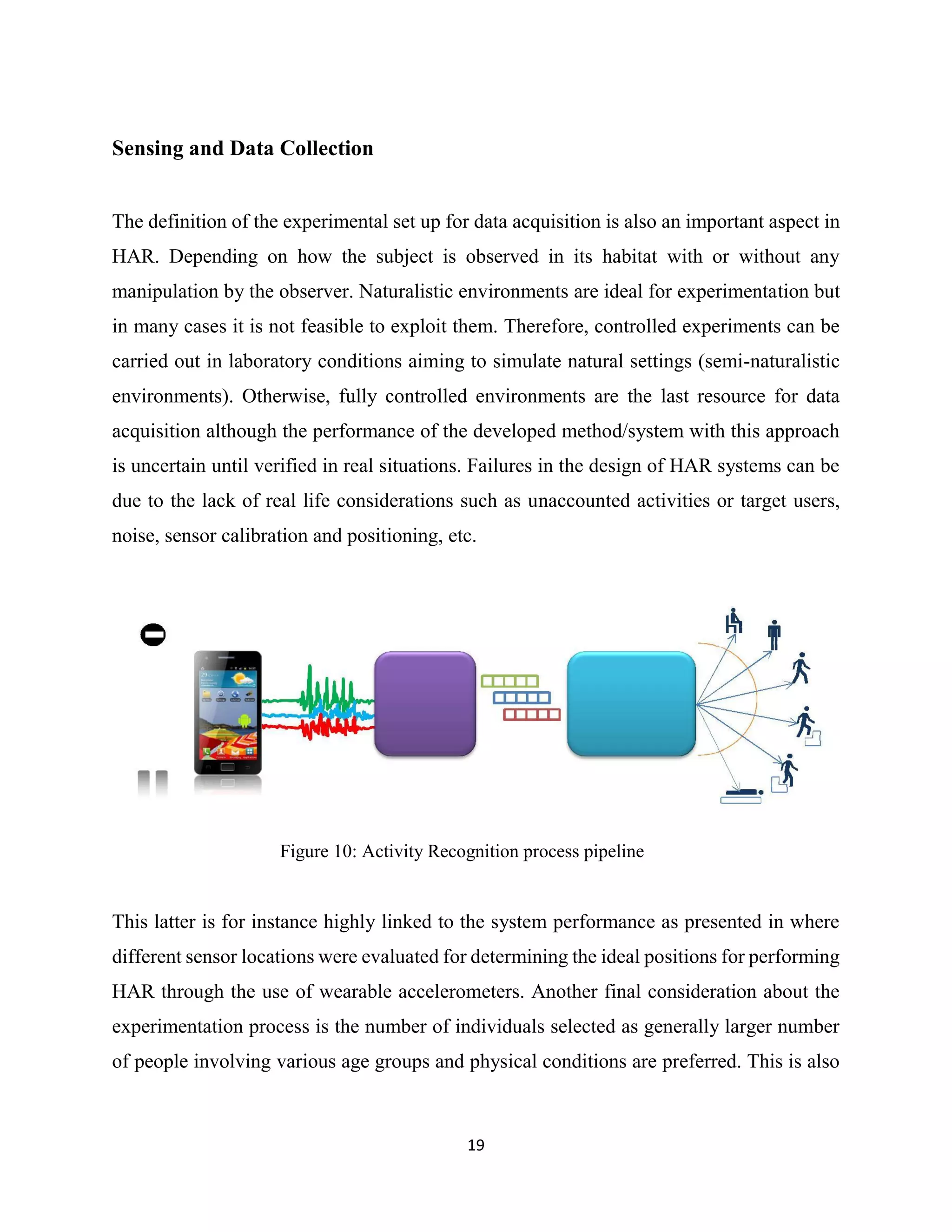 19
Sensing and Data Collection
The definition of the experimental set up for data acquisition is also an important aspect in
HAR. Depending on how the subject is observed in its habitat with or without any
manipulation by the observer. Naturalistic environments are ideal for experimentation but
in many cases it is not feasible to exploit them. Therefore, controlled experiments can be
carried out in laboratory conditions aiming to simulate natural settings (semi-naturalistic
environments). Otherwise, fully controlled environments are the last resource for data
acquisition although the performance of the developed method/system with this approach
is uncertain until verified in real situations. Failures in the design of HAR systems can be
due to the lack of real life considerations such as unaccounted activities or target users,
noise, sensor calibration and positioning, etc.
Figure 10: Activity Recognition process pipeline
This latter is for instance highly linked to the system performance as presented in where
different sensor locations were evaluated for determining the ideal positions for performing
HAR through the use of wearable accelerometers. Another final consideration about the
experimentation process is the number of individuals selected as generally larger number
of people involving various age groups and physical conditions are preferred. This is also
 