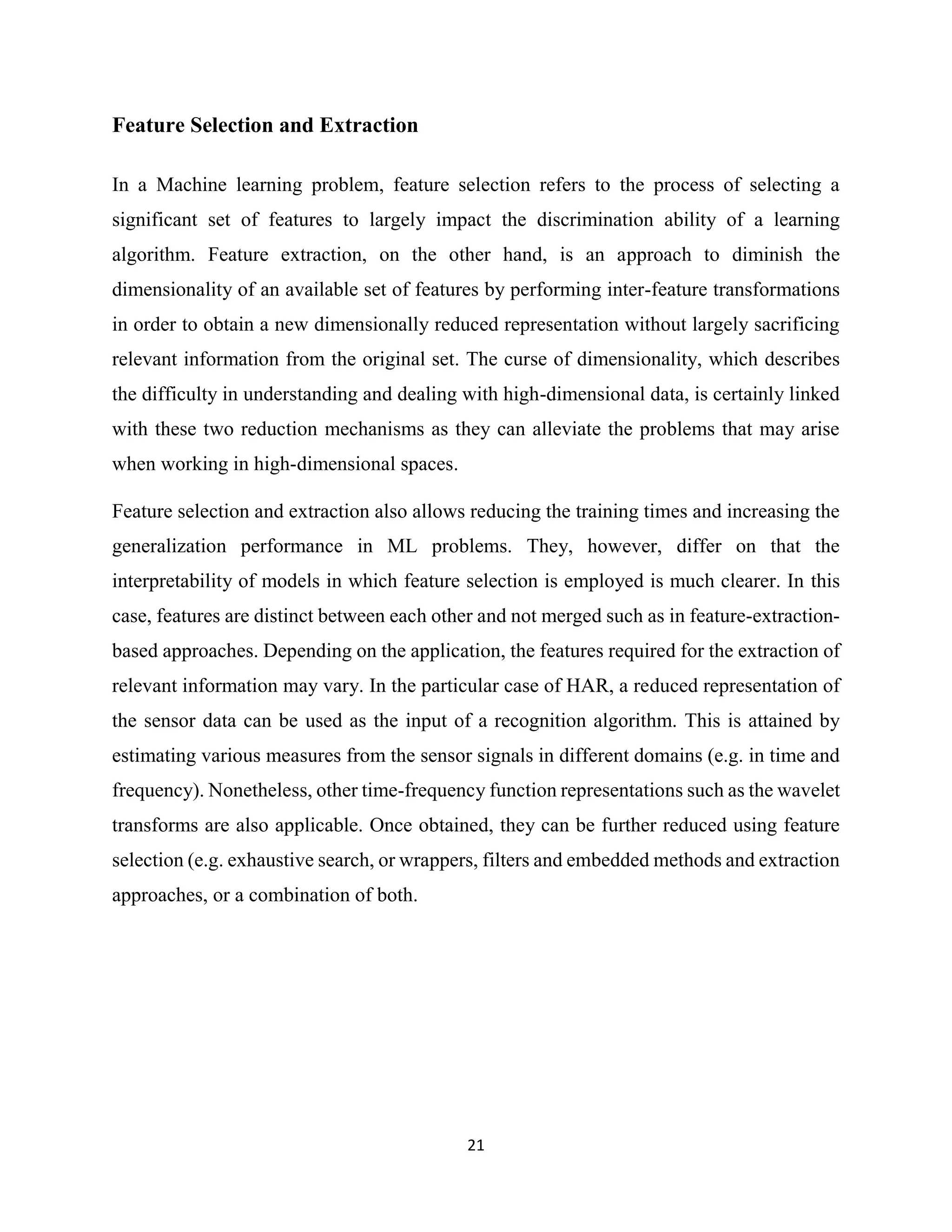 21
Feature Selection and Extraction
In a Machine learning problem, feature selection refers to the process of selecting a
significant set of features to largely impact the discrimination ability of a learning
algorithm. Feature extraction, on the other hand, is an approach to diminish the
dimensionality of an available set of features by performing inter-feature transformations
in order to obtain a new dimensionally reduced representation without largely sacrificing
relevant information from the original set. The curse of dimensionality, which describes
the difficulty in understanding and dealing with high-dimensional data, is certainly linked
with these two reduction mechanisms as they can alleviate the problems that may arise
when working in high-dimensional spaces.
Feature selection and extraction also allows reducing the training times and increasing the
generalization performance in ML problems. They, however, differ on that the
interpretability of models in which feature selection is employed is much clearer. In this
case, features are distinct between each other and not merged such as in feature-extraction-
based approaches. Depending on the application, the features required for the extraction of
relevant information may vary. In the particular case of HAR, a reduced representation of
the sensor data can be used as the input of a recognition algorithm. This is attained by
estimating various measures from the sensor signals in different domains (e.g. in time and
frequency). Nonetheless, other time-frequency function representations such as the wavelet
transforms are also applicable. Once obtained, they can be further reduced using feature
selection (e.g. exhaustive search, or wrappers, filters and embedded methods and extraction
approaches, or a combination of both.
 