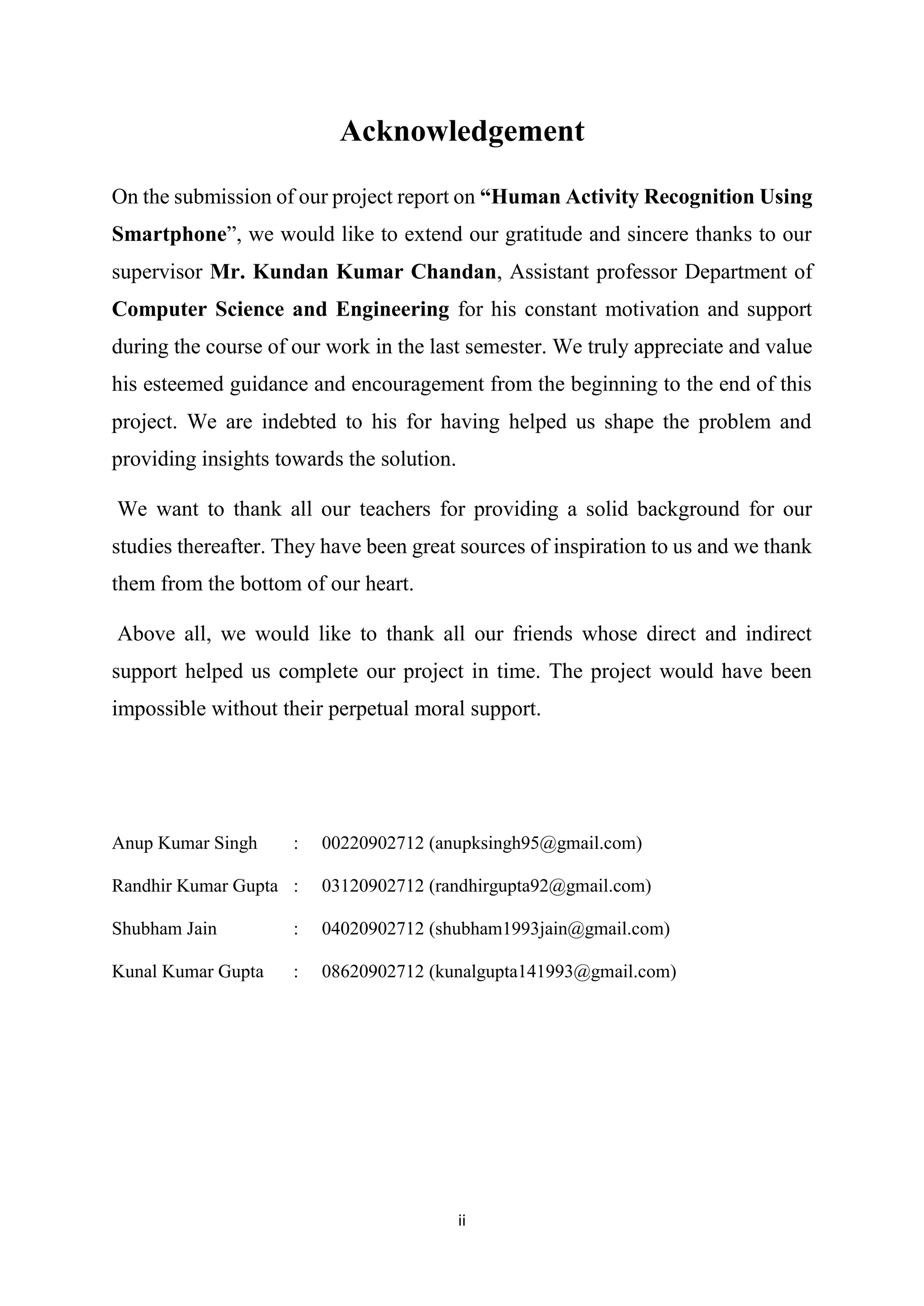 ii
Acknowledgement
On the submission of our project report on “Human Activity Recognition Using
Smartphone”, we would like to extend our gratitude and sincere thanks to our
supervisor Mr. Kundan Kumar Chandan, Assistant professor Department of
Computer Science and Engineering for his constant motivation and support
during the course of our work in the last semester. We truly appreciate and value
his esteemed guidance and encouragement from the beginning to the end of this
project. We are indebted to his for having helped us shape the problem and
providing insights towards the solution.
We want to thank all our teachers for providing a solid background for our
studies thereafter. They have been great sources of inspiration to us and we thank
them from the bottom of our heart.
Above all, we would like to thank all our friends whose direct and indirect
support helped us complete our project in time. The project would have been
impossible without their perpetual moral support.
Anup Kumar Singh : 00220902712 (anupksingh95@gmail.com)
Randhir Kumar Gupta : 03120902712 (randhirgupta92@gmail.com)
Shubham Jain : 04020902712 (shubham1993jain@gmail.com)
Kunal Kumar Gupta : 08620902712 (kunalgupta141993@gmail.com)
 