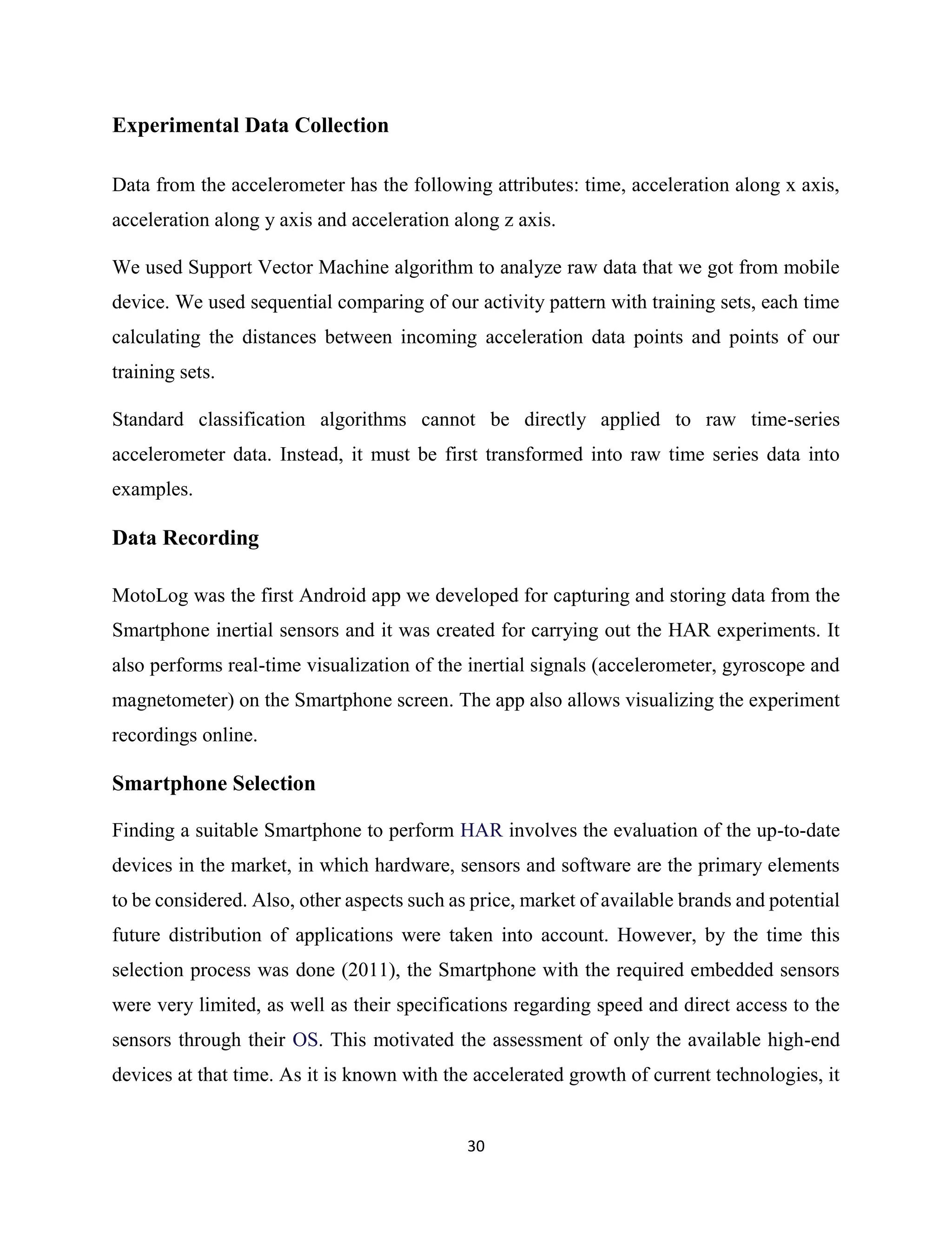 30
Experimental Data Collection
Data from the accelerometer has the following attributes: time, acceleration along x axis,
acceleration along y axis and acceleration along z axis.
We used Support Vector Machine algorithm to analyze raw data that we got from mobile
device. We used sequential comparing of our activity pattern with training sets, each time
calculating the distances between incoming acceleration data points and points of our
training sets.
Standard classification algorithms cannot be directly applied to raw time-series
accelerometer data. Instead, it must be first transformed into raw time series data into
examples.
Data Recording
MotoLog was the first Android app we developed for capturing and storing data from the
Smartphone inertial sensors and it was created for carrying out the HAR experiments. It
also performs real-time visualization of the inertial signals (accelerometer, gyroscope and
magnetometer) on the Smartphone screen. The app also allows visualizing the experiment
recordings online.
Smartphone Selection
Finding a suitable Smartphone to perform HAR involves the evaluation of the up-to-date
devices in the market, in which hardware, sensors and software are the primary elements
to be considered. Also, other aspects such as price, market of available brands and potential
future distribution of applications were taken into account. However, by the time this
selection process was done (2011), the Smartphone with the required embedded sensors
were very limited, as well as their specifications regarding speed and direct access to the
sensors through their OS. This motivated the assessment of only the available high-end
devices at that time. As it is known with the accelerated growth of current technologies, it
 