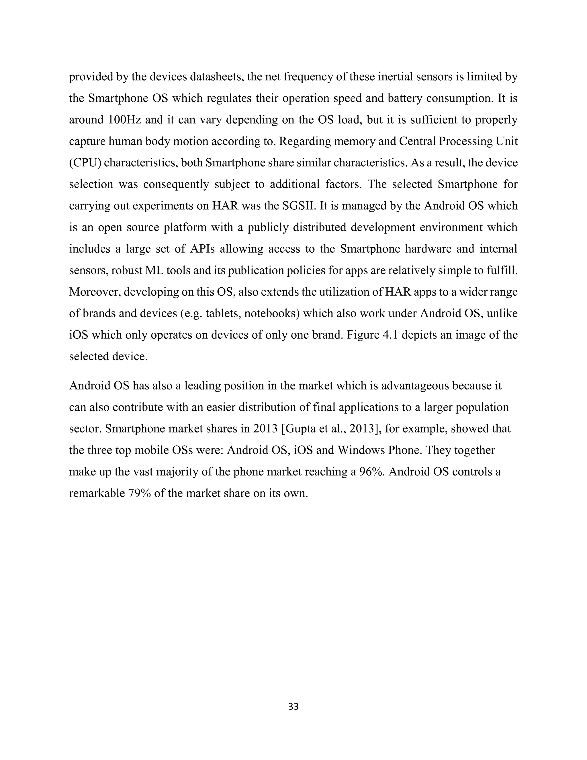 33
provided by the devices datasheets, the net frequency of these inertial sensors is limited by
the Smartphone OS which regulates their operation speed and battery consumption. It is
around 100Hz and it can vary depending on the OS load, but it is sufficient to properly
capture human body motion according to. Regarding memory and Central Processing Unit
(CPU) characteristics, both Smartphone share similar characteristics. As a result, the device
selection was consequently subject to additional factors. The selected Smartphone for
carrying out experiments on HAR was the SGSII. It is managed by the Android OS which
is an open source platform with a publicly distributed development environment which
includes a large set of APIs allowing access to the Smartphone hardware and internal
sensors, robust ML tools and its publication policies for apps are relatively simple to fulfill.
Moreover, developing on this OS, also extends the utilization of HAR apps to a wider range
of brands and devices (e.g. tablets, notebooks) which also work under Android OS, unlike
iOS which only operates on devices of only one brand. Figure 4.1 depicts an image of the
selected device.
Android OS has also a leading position in the market which is advantageous because it
can also contribute with an easier distribution of final applications to a larger population
sector. Smartphone market shares in 2013 [Gupta et al., 2013], for example, showed that
the three top mobile OSs were: Android OS, iOS and Windows Phone. They together
make up the vast majority of the phone market reaching a 96%. Android OS controls a
remarkable 79% of the market share on its own.
 