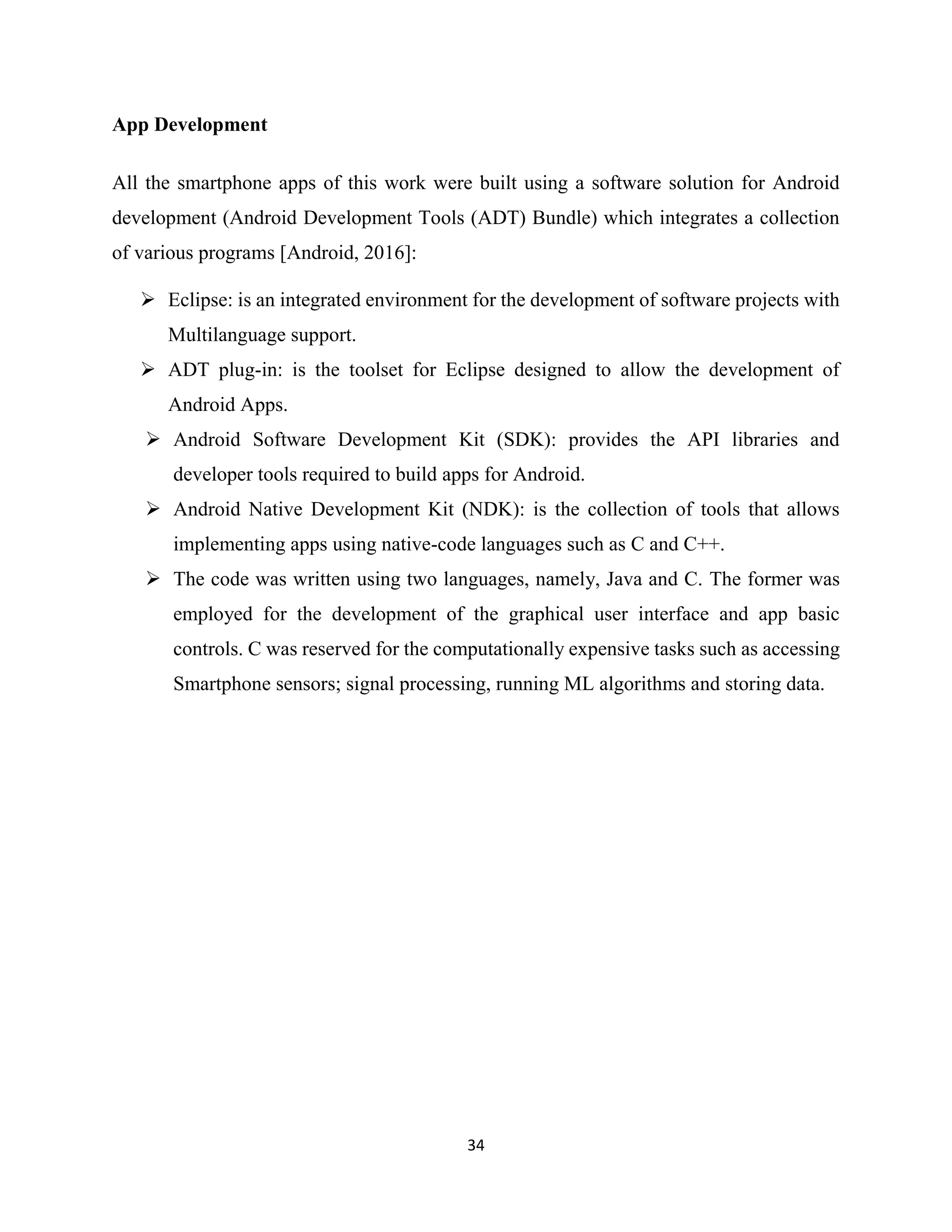 34
App Development
All the smartphone apps of this work were built using a software solution for Android
development (Android Development Tools (ADT) Bundle) which integrates a collection
of various programs [Android, 2016]:
 Eclipse: is an integrated environment for the development of software projects with
Multilanguage support.
 ADT plug-in: is the toolset for Eclipse designed to allow the development of
Android Apps.
 Android Software Development Kit (SDK): provides the API libraries and
developer tools required to build apps for Android.
 Android Native Development Kit (NDK): is the collection of tools that allows
implementing apps using native-code languages such as C and C++.
 The code was written using two languages, namely, Java and C. The former was
employed for the development of the graphical user interface and app basic
controls. C was reserved for the computationally expensive tasks such as accessing
Smartphone sensors; signal processing, running ML algorithms and storing data.
 