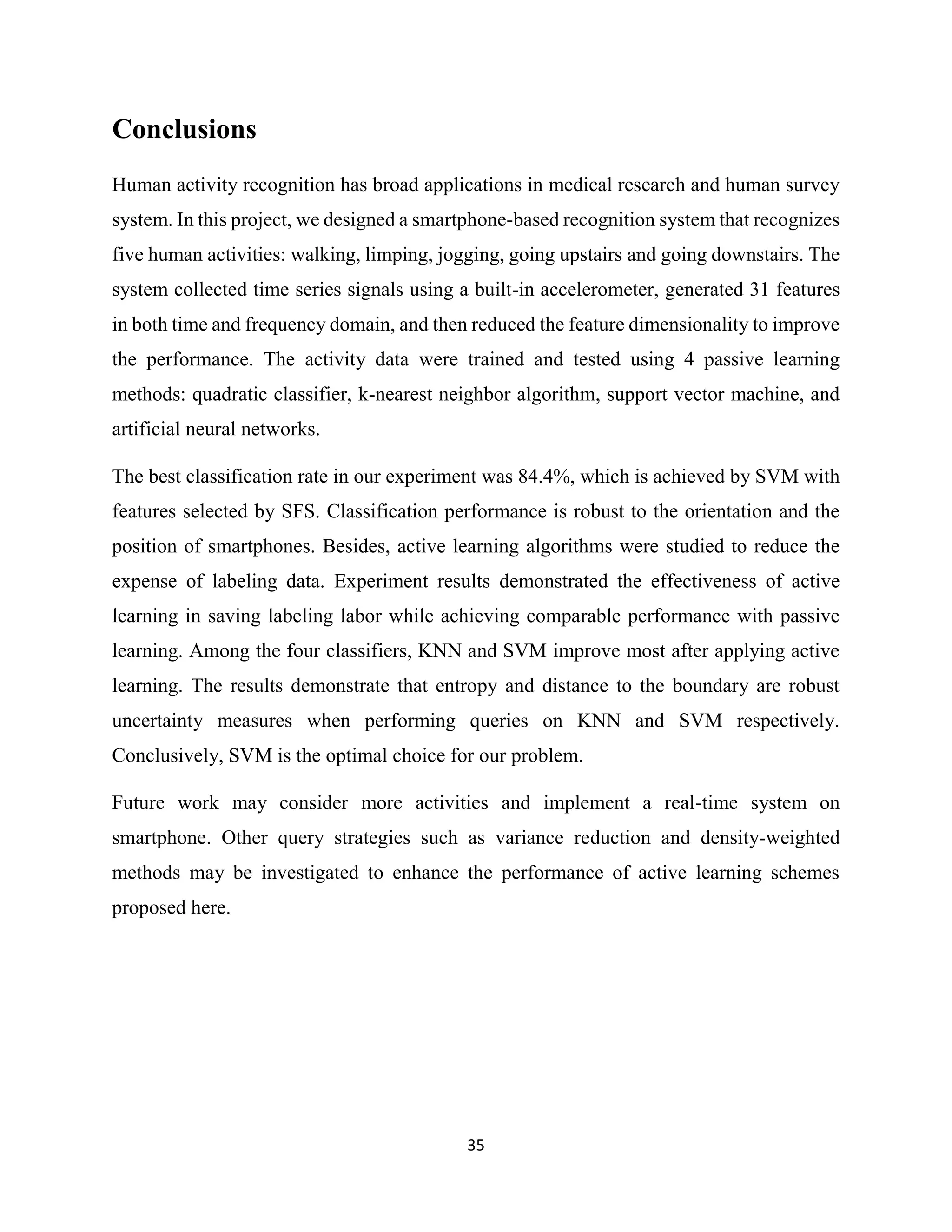 35
Conclusions
Human activity recognition has broad applications in medical research and human survey
system. In this project, we designed a smartphone-based recognition system that recognizes
five human activities: walking, limping, jogging, going upstairs and going downstairs. The
system collected time series signals using a built-in accelerometer, generated 31 features
in both time and frequency domain, and then reduced the feature dimensionality to improve
the performance. The activity data were trained and tested using 4 passive learning
methods: quadratic classifier, k-nearest neighbor algorithm, support vector machine, and
artificial neural networks.
The best classification rate in our experiment was 84.4%, which is achieved by SVM with
features selected by SFS. Classification performance is robust to the orientation and the
position of smartphones. Besides, active learning algorithms were studied to reduce the
expense of labeling data. Experiment results demonstrated the effectiveness of active
learning in saving labeling labor while achieving comparable performance with passive
learning. Among the four classifiers, KNN and SVM improve most after applying active
learning. The results demonstrate that entropy and distance to the boundary are robust
uncertainty measures when performing queries on KNN and SVM respectively.
Conclusively, SVM is the optimal choice for our problem.
Future work may consider more activities and implement a real-time system on
smartphone. Other query strategies such as variance reduction and density-weighted
methods may be investigated to enhance the performance of active learning schemes
proposed here.
 