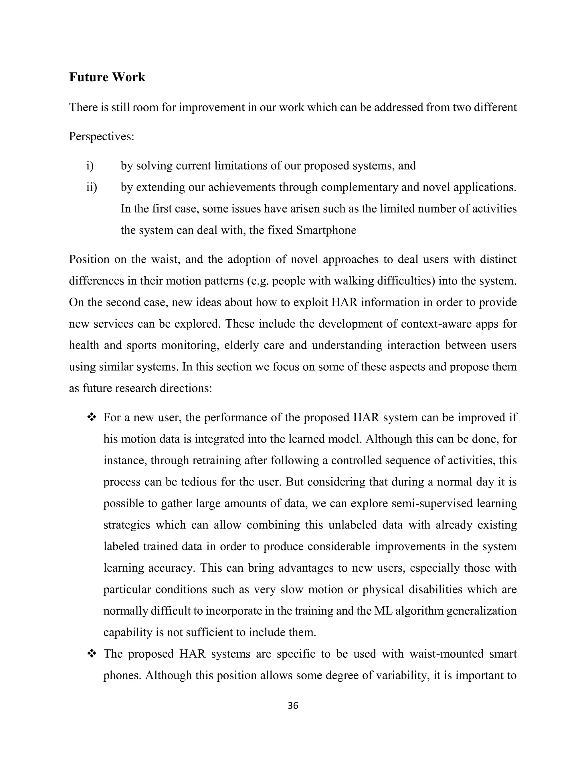 36
Future Work
There is still room for improvement in our work which can be addressed from two different
Perspectives:
i) by solving current limitations of our proposed systems, and
ii) by extending our achievements through complementary and novel applications.
In the first case, some issues have arisen such as the limited number of activities
the system can deal with, the fixed Smartphone
Position on the waist, and the adoption of novel approaches to deal users with distinct
differences in their motion patterns (e.g. people with walking difficulties) into the system.
On the second case, new ideas about how to exploit HAR information in order to provide
new services can be explored. These include the development of context-aware apps for
health and sports monitoring, elderly care and understanding interaction between users
using similar systems. In this section we focus on some of these aspects and propose them
as future research directions:
 For a new user, the performance of the proposed HAR system can be improved if
his motion data is integrated into the learned model. Although this can be done, for
instance, through retraining after following a controlled sequence of activities, this
process can be tedious for the user. But considering that during a normal day it is
possible to gather large amounts of data, we can explore semi-supervised learning
strategies which can allow combining this unlabeled data with already existing
labeled trained data in order to produce considerable improvements in the system
learning accuracy. This can bring advantages to new users, especially those with
particular conditions such as very slow motion or physical disabilities which are
normally difficult to incorporate in the training and the ML algorithm generalization
capability is not sufficient to include them.
 The proposed HAR systems are specific to be used with waist-mounted smart
phones. Although this position allows some degree of variability, it is important to
 