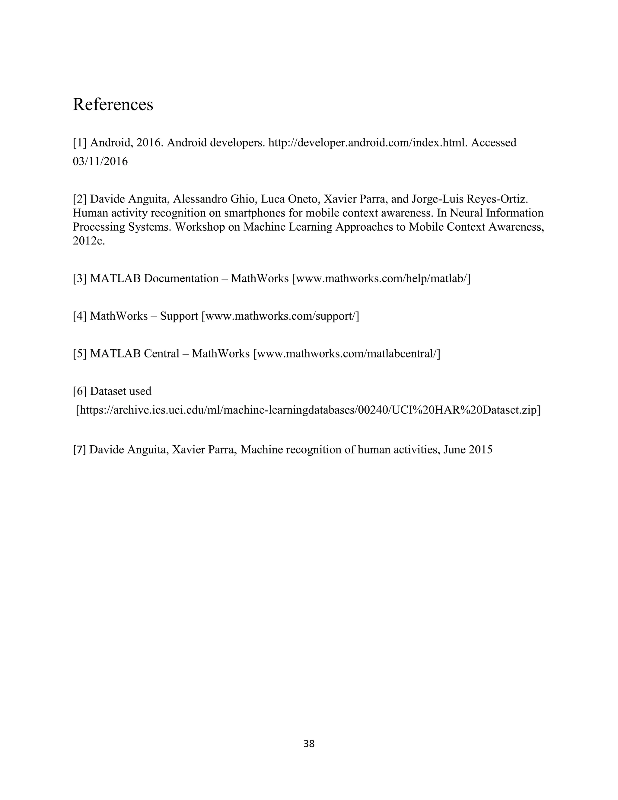 38
References
[1] Android, 2016. Android developers. http://developer.android.com/index.html. Accessed
03/11/2016
[2] Davide Anguita, Alessandro Ghio, Luca Oneto, Xavier Parra, and Jorge-Luis Reyes-Ortiz.
Human activity recognition on smartphones for mobile context awareness. In Neural Information
Processing Systems. Workshop on Machine Learning Approaches to Mobile Context Awareness,
2012c.
[3] MATLAB Documentation – MathWorks [www.mathworks.com/help/matlab/]
[4] MathWorks – Support [www.mathworks.com/support/]
[5] MATLAB Central – MathWorks [www.mathworks.com/matlabcentral/]
[6] Dataset used
[https://archive.ics.uci.edu/ml/machine-learningdatabases/00240/UCI%20HAR%20Dataset.zip]
[7] Davide Anguita, Xavier Parra, Machine recognition of human activities, June 2015
 