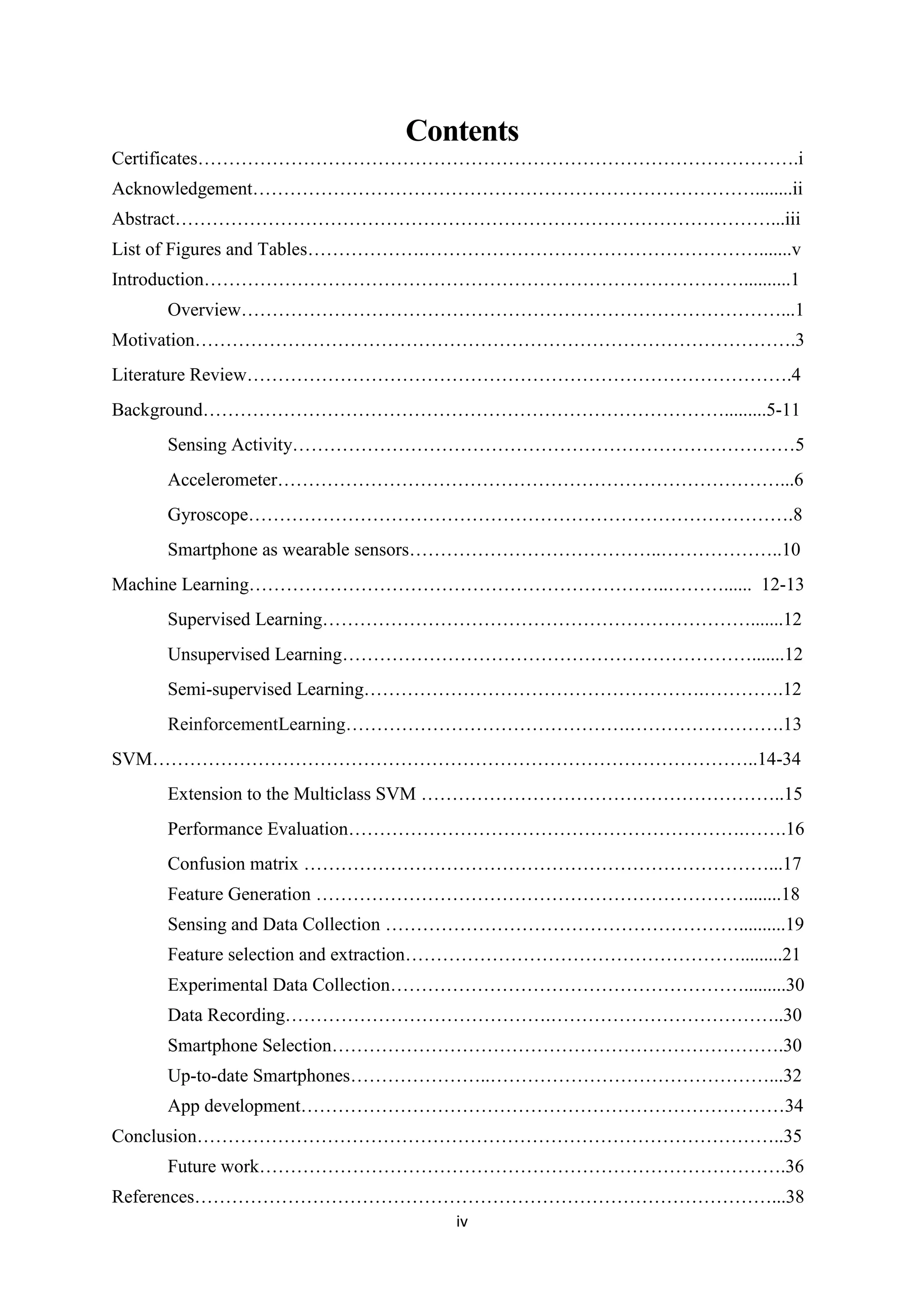 iv
Contents
Certificates…………………………………………………………………………………….i
Acknowledgement………………………………………………………………………........ii
Abstract……………………………………………………………………………………...iii
List of Figures and Tables……………….……………………………………………….......v
Introduction……………………………………………………………………………..........1
Overview……………………………………………………………………………...1
Motivation…………………………………………………………………………………….3
Literature Review…………………………………………………………………………….4
Background………………………………………………………………………….........5-11
Sensing Activity………………………………………………………………………5
Accelerometer………………………………………………………………………...6
Gyroscope…………………………………………………………………………….8
Smartphone as wearable sensors…………………………………..………………..10
Machine Learning…………………………………………………………..………...... 12-13
Supervised Learning…………………………………………………………….......12
Unsupervised Learning………………………………………………………….......12
Semi-supervised Learning……………………………………………….………….12
ReinforcementLearning……………………………………….…………………….13
SVM……………………………………………………………………………………..14-34
Extension to the Multiclass SVM …………………………………………………..15
Performance Evaluation……………………………………………………….…….16
Confusion matrix …………………………………………………………………...17
Feature Generation ……………………………………………………………........18
Sensing and Data Collection …………………………………………………..........19
Feature selection and extraction……………………………………………….........21
Experimental Data Collection………………………………………………….........30
Data Recording…………………………………….………………………………..30
Smartphone Selection……………………………………………………………….30
Up-to-date Smartphones…………………..………………………………………...32
App development……………………………………………………………………34
Conclusion…………………………………………………………………………………..35
Future work………………………………………………………………………….36
References…………………………………………………………………………………...38
 