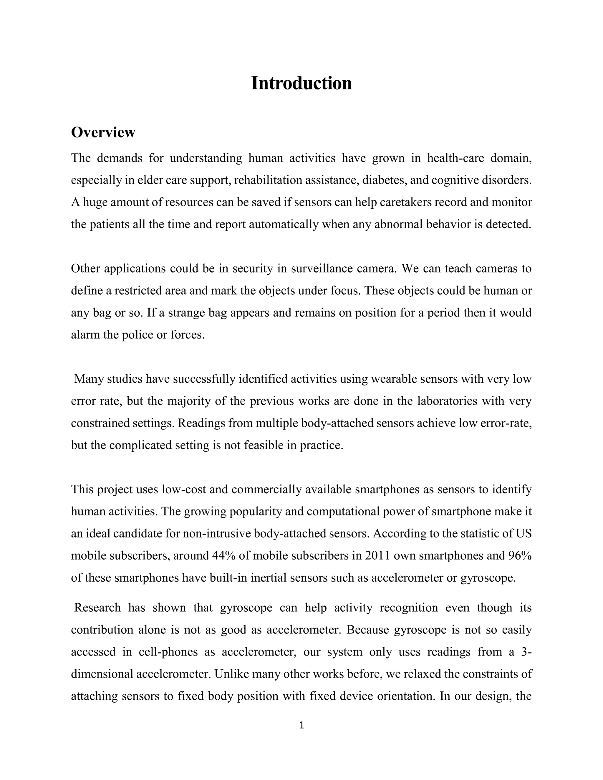 1
Introduction
Overview
The demands for understanding human activities have grown in health-care domain,
especially in elder care support, rehabilitation assistance, diabetes, and cognitive disorders.
A huge amount of resources can be saved if sensors can help caretakers record and monitor
the patients all the time and report automatically when any abnormal behavior is detected.
Other applications could be in security in surveillance camera. We can teach cameras to
define a restricted area and mark the objects under focus. These objects could be human or
any bag or so. If a strange bag appears and remains on position for a period then it would
alarm the police or forces.
Many studies have successfully identified activities using wearable sensors with very low
error rate, but the majority of the previous works are done in the laboratories with very
constrained settings. Readings from multiple body-attached sensors achieve low error-rate,
but the complicated setting is not feasible in practice.
This project uses low-cost and commercially available smartphones as sensors to identify
human activities. The growing popularity and computational power of smartphone make it
an ideal candidate for non-intrusive body-attached sensors. According to the statistic of US
mobile subscribers, around 44% of mobile subscribers in 2011 own smartphones and 96%
of these smartphones have built-in inertial sensors such as accelerometer or gyroscope.
Research has shown that gyroscope can help activity recognition even though its
contribution alone is not as good as accelerometer. Because gyroscope is not so easily
accessed in cell-phones as accelerometer, our system only uses readings from a 3-
dimensional accelerometer. Unlike many other works before, we relaxed the constraints of
attaching sensors to fixed body position with fixed device orientation. In our design, the
 