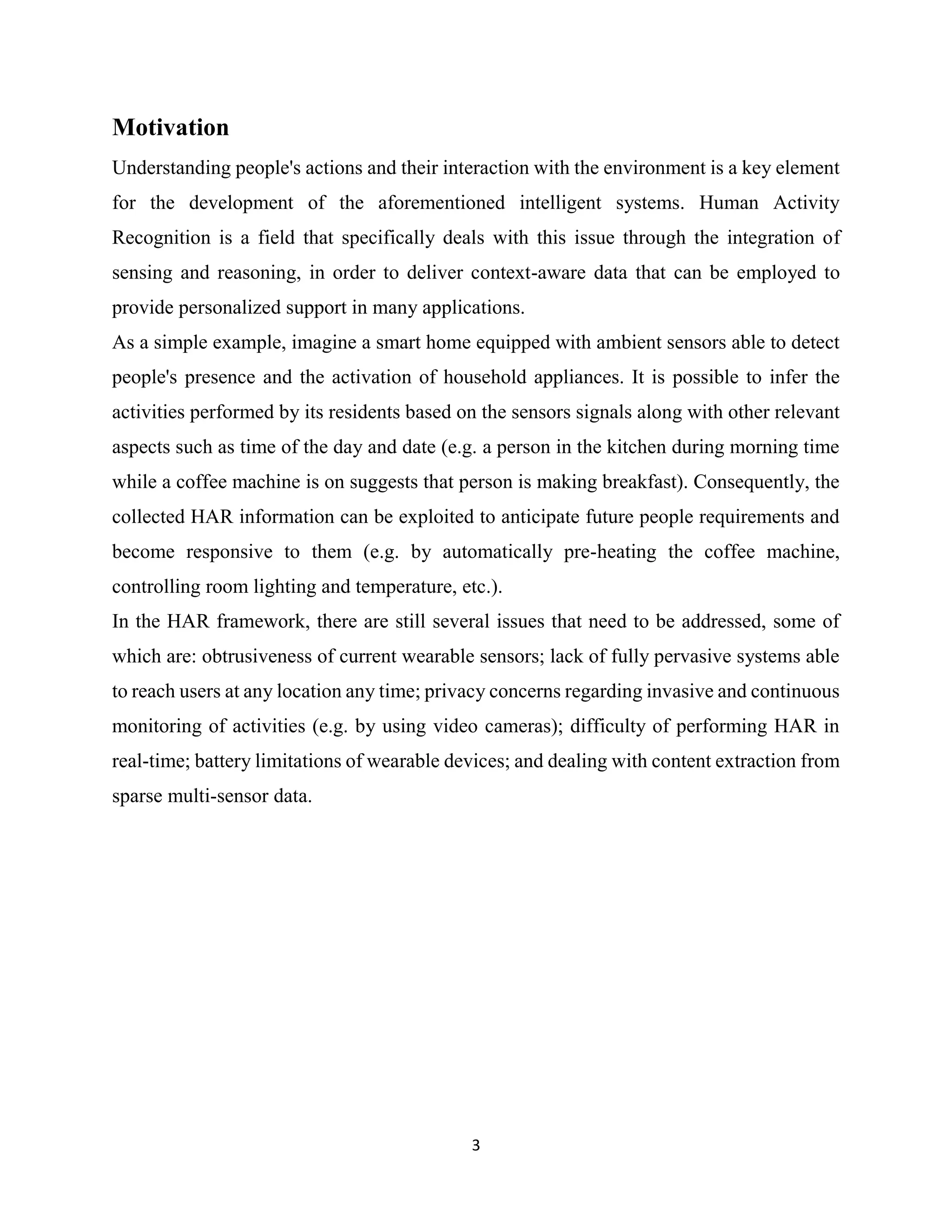 3
Motivation
Understanding people's actions and their interaction with the environment is a key element
for the development of the aforementioned intelligent systems. Human Activity
Recognition is a field that specifically deals with this issue through the integration of
sensing and reasoning, in order to deliver context-aware data that can be employed to
provide personalized support in many applications.
As a simple example, imagine a smart home equipped with ambient sensors able to detect
people's presence and the activation of household appliances. It is possible to infer the
activities performed by its residents based on the sensors signals along with other relevant
aspects such as time of the day and date (e.g. a person in the kitchen during morning time
while a coffee machine is on suggests that person is making breakfast). Consequently, the
collected HAR information can be exploited to anticipate future people requirements and
become responsive to them (e.g. by automatically pre-heating the coffee machine,
controlling room lighting and temperature, etc.).
In the HAR framework, there are still several issues that need to be addressed, some of
which are: obtrusiveness of current wearable sensors; lack of fully pervasive systems able
to reach users at any location any time; privacy concerns regarding invasive and continuous
monitoring of activities (e.g. by using video cameras); difficulty of performing HAR in
real-time; battery limitations of wearable devices; and dealing with content extraction from
sparse multi-sensor data.
 