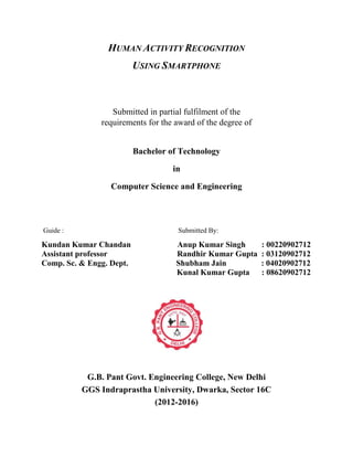 HUMAN ACTIVITY RECOGNITION
USING SMARTPHONE
Submitted in partial fulfilment of the
requirements for the award of the degree of
Bachelor of Technology
in
Computer Science and Engineering
Guide : Submitted By:
Kundan Kumar Chandan Anup Kumar Singh : 00220902712
Assistant professor Randhir Kumar Gupta : 03120902712
Comp. Sc. & Engg. Dept. Shubham Jain : 04020902712
Kunal Kumar Gupta : 08620902712
G.B. Pant Govt. Engineering College, New Delhi
GGS Indraprastha University, Dwarka, Sector 16C
(2012-2016)
 