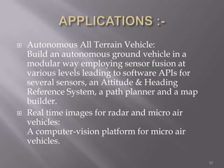    Autonomous All Terrain Vehicle:
    Build an autonomous ground vehicle in a
    modular way employing sensor fusion at
    various levels leading to software APIs for
    several sensors, an Attitude & Heading
    Reference System, a path planner and a map
    builder.
   Real time images for radar and micro air
    vehicles:
    A computer-vision platform for micro air
    vehicles.

                                                  10
 
