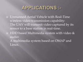    Unmanned Aerial Vehicle with Real-Time
    wireless video transmission capability:
    The UAV will transmit video captured by its
    sensor to a base station in real-time.
   HDD based Multimedia system with video &
    audio:
    A multimedia system based on OMAP and
    Linux.



                                                  11
 