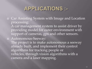    Car Assisting System with Image and Location
    processing:
    A car management system to assist driver by
    providing model for outer environment with
    support of cameras, gps and other sensors.
   Autonomous-Seeway:
    The project is to make autonomous a seeway
    already built, and implement their control
    algorithms for tracking people or
    vehicles, through vision algorithms with a
    camera and a laser mapping.

                                                   12
 