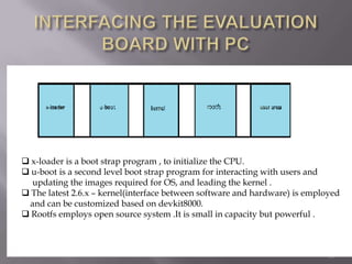  x-loader is a boot strap program , to initialize the CPU.
 u-boot is a second level boot strap program for interacting with users and
  updating the images required for OS, and leading the kernel .
 The latest 2.6.x – kernel(interface between software and hardware) is employed
 and can be customized based on devkit8000.
 Rootfs employs open source system .It is small in capacity but powerful .



                                                                             13
 