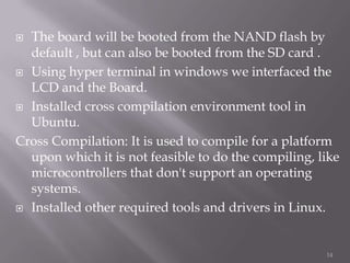  The board will be booted from the NAND flash by
  default , but can also be booted from the SD card .
 Using hyper terminal in windows we interfaced the
  LCD and the Board.
 Installed cross compilation environment tool in
  Ubuntu.
Cross Compilation: It is used to compile for a platform
  upon which it is not feasible to do the compiling, like
  microcontrollers that don't support an operating
  systems.
 Installed other required tools and drivers in Linux.




                                                      14
 