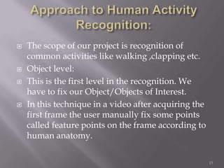    The scope of our project is recognition of
    common activities like walking ,clapping etc.
   Object level:
   This is the first level in the recognition. We
    have to fix our Object/Objects of Interest.
   In this technique in a video after acquiring the
    first frame the user manually fix some points
    called feature points on the frame according to
    human anatomy.

                                                       15
 