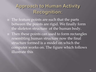    The feature points are such that the parts
    between the points are rigid. We finally form
    the skeleton structure of the human body.
   Then these points can used to form rectangles
    resembling human structure now the final
    structure formed is a model on which the
    computer works on. The figure which follows
    illustrate this



                                                    16
 
