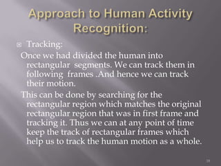 Tracking:
Once we had divided the human into
 rectangular segments. We can track them in
 following frames .And hence we can track
 their motion.
This can be done by searching for the
 rectangular region which matches the original
 rectangular region that was in first frame and
 tracking it. Thus we can at any point of time
 keep the track of rectangular frames which
 help us to track the human motion as a whole.

                                                  18
 
