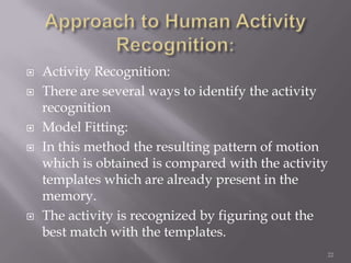    Activity Recognition:
   There are several ways to identify the activity
    recognition
   Model Fitting:
   In this method the resulting pattern of motion
    which is obtained is compared with the activity
    templates which are already present in the
    memory.
   The activity is recognized by figuring out the
    best match with the templates.
                                                  22
 
